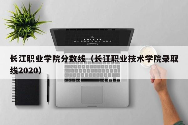 长江职业学院分数线（长江职业技术学院录取线2020）